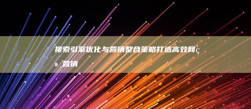 搜索引擎优化与营销整合策略：打造高效网络营销策划方案